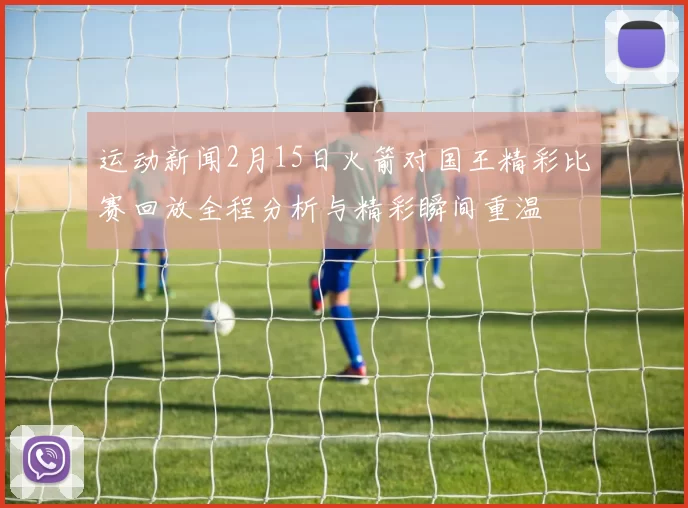运动新闻2月15日火箭对国王精彩比赛回放全程分析与精彩瞬间重温