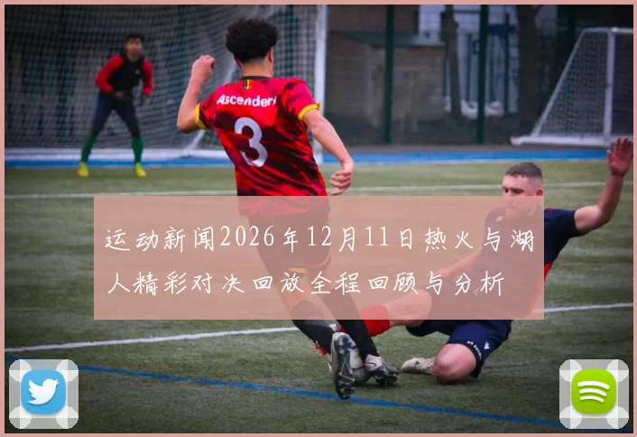 运动新闻2026年12月11日热火与湖人精彩对决回放全程回顾与分析