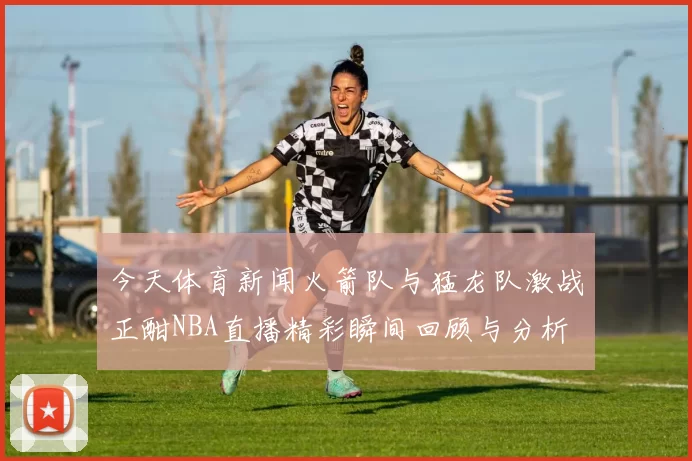 今天体育新闻火箭队与猛龙队激战正酣NBA直播精彩瞬间回顾与分析