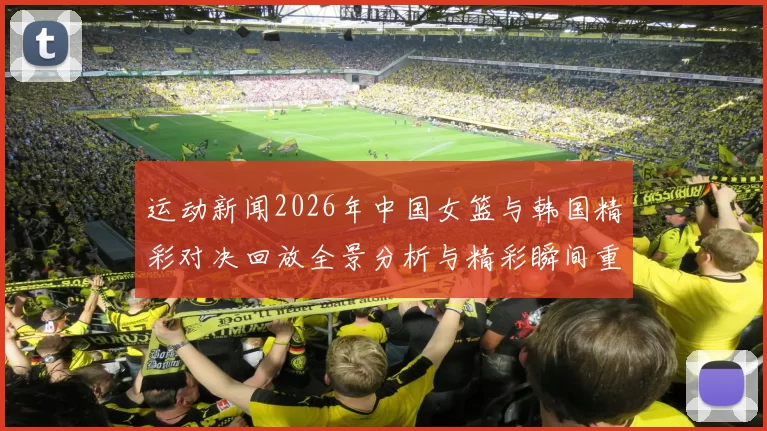运动新闻2026年中国女篮与韩国精彩对决回放全景分析与精彩瞬间重温