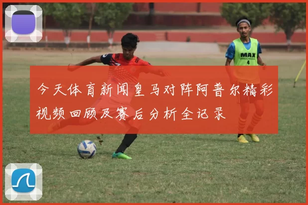 今天体育新闻皇马对阵阿普尔精彩视频回顾及赛后分析全记录