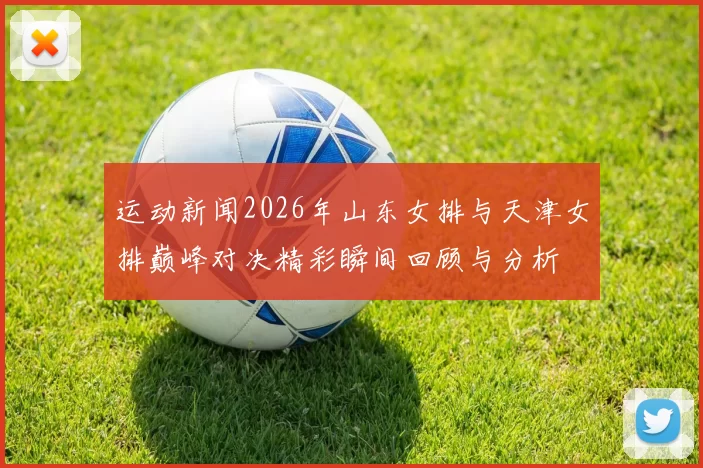 运动新闻2026年山东女排与天津女排巅峰对决精彩瞬间回顾与分析