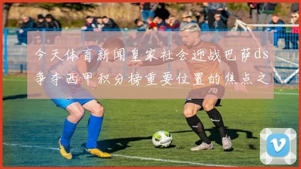 今天体育新闻皇家社会迎战巴萨ds争夺西甲积分榜重要位置的焦点之战