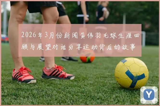 2026年3月份新闻黄伟羽毛球生涯回顾与展望对话分享运动背后的故事与心路历程